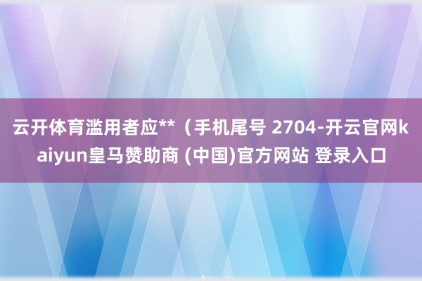 云开体育滥用者应**（手机尾号 2704-开云官网kaiyun皇马赞助商 (中国)官方网站 登录入口