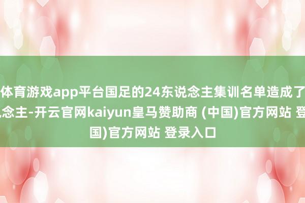 体育游戏app平台国足的24东说念主集训名单造成了23东说念主-开云官网kaiyun皇马赞助商 (中国)官方网站 登录入口