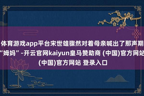 体育游戏app平台宋世雄骤然对着母亲喊出了那声期待已久的“姆妈”-开云官网kaiyun皇马赞助商 (中国)官方网站 登录入口