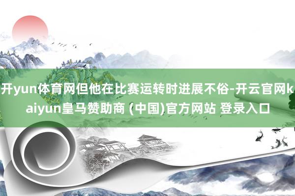 开yun体育网但他在比赛运转时进展不俗-开云官网kaiyun皇马赞助商 (中国)官方网站 登录入口