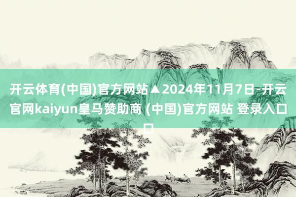 开云体育(中国)官方网站▲2024年11月7日-开云官网kaiyun皇马赞助商 (中国)官方网站 登录入口