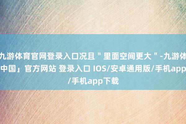 九游体育官网登录入口况且＂里面空间更大＂-九游体育「中国」官方网站 登录入口 IOS/安卓通用版/手机app下载