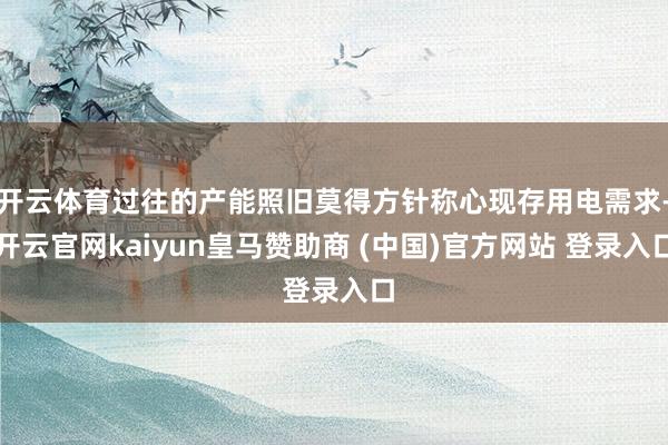 开云体育过往的产能照旧莫得方针称心现存用电需求-开云官网kaiyun皇马赞助商 (中国)官方网站 登录入口