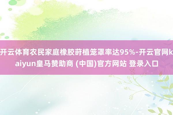 开云体育农民家庭橡胶莳植笼罩率达95%-开云官网kaiyun皇马赞助商 (中国)官方网站 登录入口