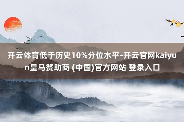 开云体育低于历史10%分位水平-开云官网kaiyun皇马赞助商 (中国)官方网站 登录入口