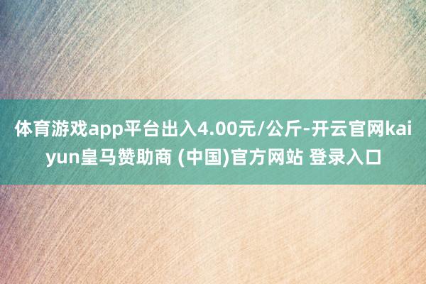 体育游戏app平台出入4.00元/公斤-开云官网kaiyun皇马赞助商 (中国)官方网站 登录入口