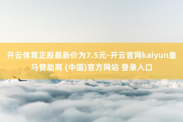 开云体育正股最新价为7.5元-开云官网kaiyun皇马赞助商 (中国)官方网站 登录入口