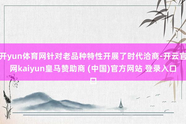 开yun体育网针对老品种特性开展了时代洽商-开云官网kaiyun皇马赞助商 (中国)官方网站 登录入口