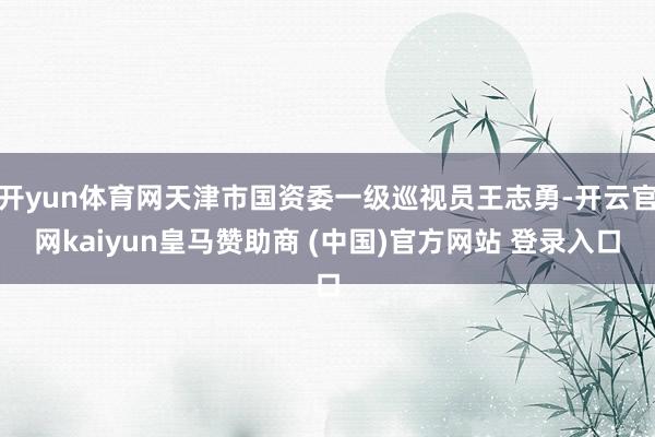 开yun体育网天津市国资委一级巡视员王志勇-开云官网kaiyun皇马赞助商 (中国)官方网站 登录入口