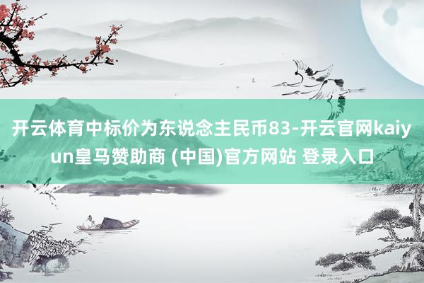 开云体育中标价为东说念主民币83-开云官网kaiyun皇马赞助商 (中国)官方网站 登录入口
