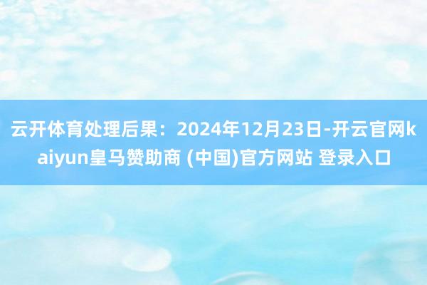 云开体育处理后果：2024年12月23日-开云官网kaiyun皇马赞助商 (中国)官方网站 登录入口