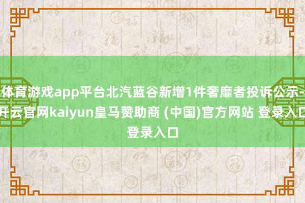 体育游戏app平台北汽蓝谷新增1件奢靡者投诉公示-开云官网kaiyun皇马赞助商 (中国)官方网站 登录入口