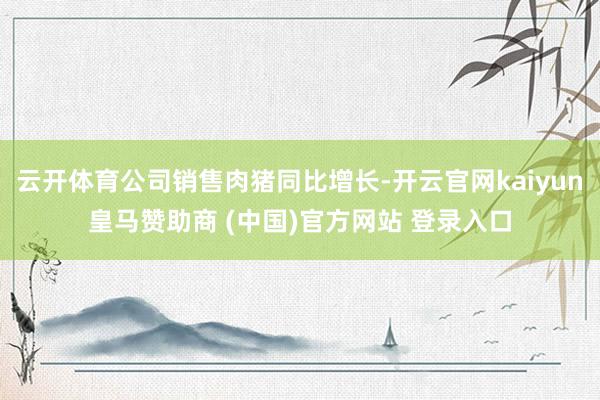 云开体育公司销售肉猪同比增长-开云官网kaiyun皇马赞助商 (中国)官方网站 登录入口